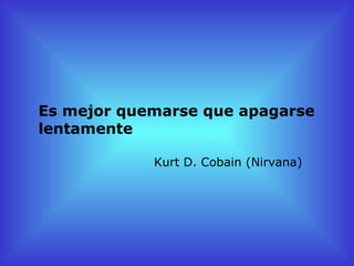 Es mejor quemarse que apagarse
lentamente

            Kurt D. Cobain (Nirvana)
 