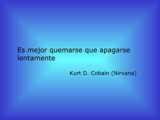 Es mejor quemarse que apagarse
lentamente

             Kurt D. Cobain (Nirvana)
 