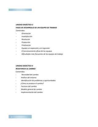 3
UNIDAD DIDÁCTICA 3
FASES DE DESARROLLO DE UN EQUIPO DE TRABAJO
Contenidos:
­ Orientación
­ Insatisfacción
­ Resolución
­ Producción
­ Finalización
­ Equipos en expansión y en regresión
­ El funcionamiento eficaz de los equipos
­ Dificultades más frecuentes de los equipos de trabajo
UNIDAD DIDACTICA 4
RESISTENCIA AL CAMBIO
Contenidos:
- Necesidad del cambio
- Análisis del entorno
- Identificación de problemas y oportunidades
- ¿Cómo se produce el cambio?
- Factores del cambio
- Modelo general de cambio
- Implementación del cambio
 