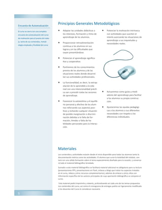 Encuesta de Autoevaluación
El curso se cierra con una completa
encuesta de autoevaluación del curso
de motivación para el puesto de traba-
jo, tanto de sus contenidos, metod-
ología empleada y finalidad del curso
Principios Generales Metodológicos
 Adaptar las unidades didácticas a
los intereses, formación y ritmo de
aprendizaje de los alumnos.
 Proporcionar retroalimentación
continua a los alumnos en sus
logros y en las dificultades que
vayan presentándose.
 Potenciar el aprendizaje significa-
tivo y cooperativo.
 Partiremos de los conocimientos
previos de los alumnos y de las
situaciones reales donde desarrol-
lan sus actividades profesionales.
 La funcionalidad, es decir, la extrap-
olación de lo aprendido a la vida
real con una intencionalidad prácti-
ca van a presidir todas las sesiones
de aprendizaje.
 Favorecer la autoestima y el equilib-
rio personal y afectivo de los alum-
nos reforzando sus aspectos posi-
tivos y evitando cualquier situación
de posible marginación o discrimi-
nación debidas a la falta de for-
mación, timidez o falta de ha-
bilidades personales para la interac-
ción.
 Potenciar la motivación intrínseca
con actividades que susciten el
interés acercando las situaciones de
aprendizaje a sus inquietudes y
necesidades reales.
 Actuaremos como guías y medi-
adores del aprendizaje para facilitar
a los alumnos su propia construc-
ción.
 Ajustaremos las ayudas pedagógi-
cas a los alumnos a sus diferentes
necesidades con respeto a las
diferencias individuales.
5
Materiales
Los contenidos y actividades estarán desde el inicio disponible para todos los alumnos tanto la
documentación teórica como las actividades. El alumno que curse la totalidad del módulo, con-
tará con una sólida formación sobre el tema especialmente diseñado para la ocasión, y conserva-
rá todo el material bibliográfico brindado.
Sumado a este material bibliográfico se facilitará material adicional no obligatorio para su lectura
(presentaciones PPS, presentaciones en Flash, enlaces a blogs que tratan los aspectos tratados
en el curso, videos y otros recursos complementarios), además de enlaces a otros sitios con
información específica de los autores principales de cuya aportación bibliográfica se compone el
curso.
Este material podrá imprimirlo y releerlo, profundizando así cada uno de los temas propuestos
Los contenidos del curso, así como el cronograma de entregas podría ser ligeramente modificado
si los docentes del Curso lo consideran necesario
 