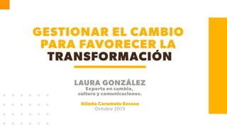 GESTIONAR EL CAMBIO
PARA FAVORECER LA
TRANSFORMACIÓN
LAURA GONZÁLEZ
Experta en cambio,
cultura y comunicaciones.
Aliada Caramelo Escaso
Octubre 2019
 
