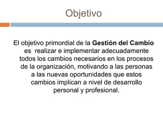 ObjetivoEl objetivo primordial de la Gestión del Cambio es  realizar e implementar adecuadamente todos los cambios necesarios en los procesos de la organización, motivando a las personas a las nuevas oportunidades que estos cambios implican a nivel de desarrollo personal y profesional.