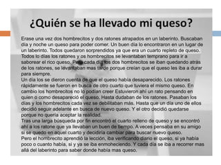IntroducciónErase una vez dos hombrecitos y dos ratones atrapados en un laberinto. Buscaban día y noche un queso para poder comer. Un buen día lo encontraron en un lugar de un laberinto. Todos quedaron sorprendidos ya que era un cuarto repleto de queso. Todos lo días los ratones y os hombrecitos se levantaban temprano para ir a saborear el rico queso. Pero cada día los dos hombrecitos se iban quedando atrás de los ratones, se levantaban mas tarde porque creían que el queso les iba a durar para siempre. Un día los se dieron cuenta de que el queso había desaparecido. Los ratones rápidamente se fueron en busca de otro cuarto que tuviera el mismo queso. En cambio los hombrecitos no lo podían creer Estuvieron ahí un rato pensando en quien o como desapareció el queso. Hasta dudaban de los ratones. Pasaban los días y los hombrecitos cada vez se debilitaban más. Hasta que un día uno de ellos decidió seguir adelante en busca de nuevo queso. Y el otro decidió quedarse porque no quería aceptar la realidad. Tras una larga búsqueda por fin encontró el cuarto relleno de queso y se encontró ahí a los ratone que ya llevaban un buen de tiempo. A veces pensaba en su amigo si se quedo en aquel cuarto y decidiría cambiar para buscar nuevo queso.Pero el hombrecito aprendió la lección, iba verificando diario el queso, si ya había poco o cuanto había, si y ya se iba enmoheciendo. Y cada día se iba a recorrer mas allá del laberinto para saber donde había mas queso.