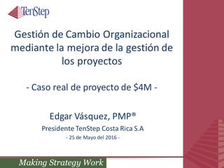 Gestión	de	Cambio	Organizacional	
mediante	la	mejora	de	la	gestión	de	
los	proyectos
- Caso	real	de	proyecto	de	$4M	-
Edgar	Vásquez,	PMP®
Presidente	TenStep	Costa	Rica	S.A
- 25	de	Mayo	del	2016	-
 