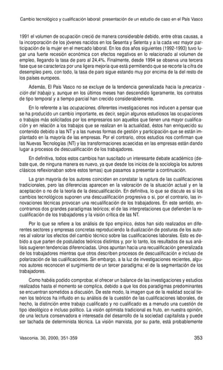 353
1991 el volumen de ocupación creció de manera considerable debido, entre otras causas, a
la incorporación de los jóvenes nacidos en los Sesenta y Setenta y a la cada vez mayor par-
ticipación de la mujer en el mercado laboral. En los dos años siguientes (1992-1993) tuvo lu-
gar una fuerte recesión económica con efectos negativos en lo relacionado al volumen de
empleo, llegando la tasa de paro al 24,4%. Finalmente, desde 1994 se observa una tercera
fase que se caracteriza por una ligera mejoría que está permitiendo que se recorte la cifra de
desempleo pero, con todo, la tasa de paro sigue estando muy por encima de la del resto de
los países europeos.
Además, El País Vasco no se excluye de la tendencia generalizada hacia la precariza -
ción del trabajo y, aunque en los últimos meses han descendido ligeramente, los contratos
de tipo temporal y a tiempo parcial han crecido considerablemente.
En lo referente a las ocupaciones, diferentes investigaciones nos inducen a pensar que
se ha producido un cambio importante, es decir, según algunos estudiosos las ocupaciones
o trabajos más solicitados por los empresarios son aquellos que tienen una mayor cualifica-
ción y en relación a los trabajos que se realizan en la actualidad, éstos han enriquecido su
contenido debido a las NT y a las nuevas formas de gestión y participación que se están im-
plantado en la mayoría de las empresas. Por el contrario, otros estudios nos confirman que
las Nuevas Tecnologías (NT) y las transformaciones acaecidas en las empresas están dando
lugar a procesos de descualificación de los trabajadores.
En definitiva, todos estos cambios han suscitado un interesante debate académico (de-
bate que, de ninguna manera es nuevo, ya que desde los inicios de la sociología los autores
clásicos reflexionaban sobre estos temas) que pasamos a presentar a continuación.
La gran mayoría de los autores coinciden en constatar la ruptura de las cualificaciones
tradicionales, pero las diferencias aparecen en la valoración de la situación actual y en la
aceptación o no de la teoría de la descualificación. En definitiva, lo que se discute es si los
cambios tecnológicos suponen una descualificación progresiva o si, por el contrario, las in-
novaciones técnicas provocan una recualificación de los trabajadores. En este sentido, en-
contramos dos grandes paradigmas teóricos; el de las interpretaciones que defienden la re-
cualificación de los trabajadores y la visión crítica de las NT.
Por lo que se refiere a los análisis de tipo empírico, éstos han sido realizados en dife-
rentes sectores y empresas concretas reproduciendo la dualización de posturas de los auto-
res al valorar los efectos del cambio técnico sobre las cualificaciones laborales. Esto es de-
bido a que parten de postulados teóricos distintos y, por lo tanto, los resultados de sus aná-
lisis sugieren tendencias diferenciadas. Unos apuntan hacia una recualificación generalizada
de los trabajadores mientras que otros describen procesos de descualificación e incluso de
polarización de las cualificaciones. Sin embargo, a la luz de investigaciones recientes, algu-
nos autores reconocen el surgimiento de un tercer paradigma: el de la segmentación de los
trabajadores.
Como habéis podido comprobar, el ofrecer un balance de las investigaciones y estudios
realizados hasta el momento se complica, debido a que los dos paradigmas predominantes
se encuentran sometidos a discusión. De este modo, la imagen que de la realidad social tie-
nen los teóricos ha influido en su análisis de la cuestión de las cualificaciones laborales, de
hecho, la distinción entre trabajo cualificado y no cualificado es a menudo una cuestión de
tipo ideológico e incluso político. La visión optimista tradicional es fruto, en nuestra opinión,
de una lectura conservadora e interesada del desarrollo de la sociedad capitalista y puede
ser tachada de determinista técnica. La visión marxista, por su parte, está probablemente
Cambio tecnológico y cualificación laboral: presentación de un estudio de caso en el País Vasco
Vasconia. 30, 2000, 351-359
 