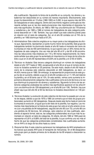 355
alta cualificación. Siguiendo la tónica de la plantilla en su conjunto, los obreros y su-
balternos han descendido en su número de manera importante. Efectivamente, este
grupo ha descendido en 13 años (1980-1993) en 5.282, lo que supone más del 50%
de trabajadores en esta categoría. Dentro del crecimiento negativo continuado es inte-
resante señalar que en las dos reestructuraciones más importantes el descenso ha
sido más significativo. En efecto, de 1980 a 1981 hay una disminución de 779 obreros
y subalternos y de 1985 a 1986 el número de trabajadores de esta categoría profe-
sional descendió en 1.168. También, hay que añadir que este colectivo pierde peso
en relación con el resto de categorías. Así, en el año 80 contaba con el 74% de la
plantilla y en 1993 disminuye hasta el 67,3%.
2. Administrativos: Este colectivo engloba en su mayor parte a los trabajadores de ofici-
na que, lógicamente, representan un parte mucho menor de la plantilla. Este grupo de
trabajadores también ha disminuido desde el año 80 hasta el momento del cierre de
la empresa en más de 400 administrativos, lo que supone casi un 30% menos de tra-
bajadores de esta categoría. Una vez más del año 80 al 81 y del 85 al 86 encontra-
mos las reducciones más drásticas con 115 y 99 menos respectivamente. Es intere-
sante señalar que este grupo ha aumentado en importancia a lo largo de los años de-
bido a que en el año 80 representaba el 8,03% de la plantilla y en el 93 el 9,83%.
3. Técnicos no titulados: Esta tercera categoría disminuyó en número de trabajadores
desde el año 1977 hasta el 1993, exceptuando el año 84 en el que el número de téc-
nicos no titulados aumentó en 25 personas. De este modo, desde el año 80 hasta el
cierre de la empresa este colectivo descendió en 629 trabajadores, es decir, un
44,42% menos que en 1980. Sin embargo, la representación proporcional de este gru-
po ha ido en aumento, debido a que en el año 80 contaba con un 11,19% del total de
la plantilla y en el 93 tenía casi el 13%. En este sentido, vemos como aumenta la im-
portancia del personal de categorías más cualificadas como es la de técnicos a la vez
que disminuye la proporción de obreros y subalternos. Siguiendo la tónica de las an-
teriores categorías analizadas los cambio más significativos aparecen en los años 81
(con una disminución de 129 trabajadores) y en el año 86 (con 138). También, hay que
añadir aquí que del año 92 al 93 los técnicos no titulados descendieron en 130 per-
sonas.
4. Técnicos titulados: La evolución de este colectivo de técnicos ha pasado por una se-
rie de etapas, debido a que de 1975 a 1985 (al contrario que el resto de grupos pro-
fesionales) aumentó en 98 trabajadores. Después desde esta fecha hasta el cierre de
la empresa le evolución, al igual que la del resto de la plantilla, fue negativa. Los mo-
mentos más importantes en la historia de este grupo han sido en el año anterior al cie-
rre (con una pérdida de 94 trabajadores), seguido del año 90 (con 72) y el año 86 con
una pérdida de 59 técnicos. Sin embargo, este colectivo (el más cualificado, aten-
diendo al aspecto formal, esto es, las categorías profesionales) es el que más ha au-
mentado en relación al resto de categorías. En efecto, del año 1980 al 1993 pasó de
representar el 5,81% al 9,88% del total de la plantilla, lo que confirma una vez más el
hecho de que las categorías profesionales consideradas más cualificadas aumenta-
ron en AHV a lo largo de los años hasta su cierre.
5. Personal de flota: A este colectivo pertenecen los trabajadores de AHV empleados en
los barcos que poseía AHV para el transporte de mercancías. En el 88 desaparece
este grupo pero ya desde primeros de la década de los 80 empezó a descender su
número.
Cambio tecnológico y cualificación laboral: presentación de un estudio de caso en el País Vasco
Vasconia. 30, 2000, 351-359
 