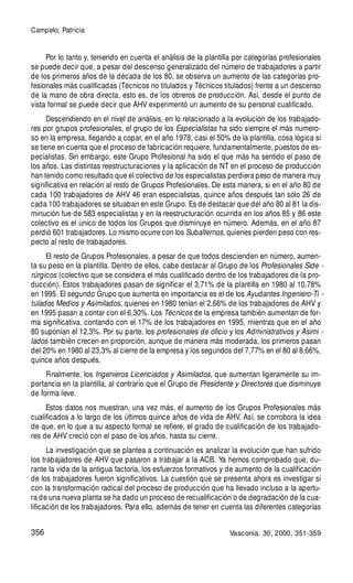 356
Por lo tanto y, teniendo en cuenta el análisis de la plantilla por categorías profesionales
se puede decir que, a pesar del descenso generalizado del número de trabajadores a partir
de los primeros años de la década de los 80, se observa un aumento de las categorías pro-
fesionales más cualificadas (Técnicos no titulados y Técnicos titulados) frente a un descenso
de la mano de obra directa, esto es, de los obreros de producción. Así, desde el punto de
vista formal se puede decir que AHV experimentó un aumento de su personal cualificado.
Descendiendo en el nivel de análisis, en lo relacionado a la evolución de los trabajado-
res por grupos profesionales, el grupo de los Especialistas ha sido siempre el más numero-
so en la empresa, llegando a copar, en el año 1978, casi el 50% de la plantilla, cosa lógica si
se tiene en cuenta que el proceso de fabricación requiere, fundamentalmente, puestos de es-
pecialistas. Sin embargo, este Grupo Profesional ha sido el que más ha sentido el paso de
los años. Las distintas reestructuraciones y la aplicación de NT en el proceso de producción
han tenido como resultado que el colectivo de los especialistas perdiera peso de manera muy
significativa en relación al resto de Grupos Profesionales. De esta manera, si en el año 80 de
cada 100 trabajadores de AHV 46 eran especialistas, quince años después tan sólo 26 de
cada 100 trabajadores se situaban en este Grupo. Es de destacar que del año 80 al 81 la dis-
minución fue de 583 especialistas y en la reestructuración ocurrida en los años 85 y 86 este
colectivo es el único de todos los Grupos que disminuye en número. Además, en el año 87
perdió 601 trabajadores. Lo mismo ocurre con los Subalternos, quienes pierden peso con res-
pecto al resto de trabajadores.
El resto de Grupos Profesionales, a pesar de que todos descienden en número, aumen-
ta su peso en la plantilla. Dentro de ellos, cabe destacar al Grupo de los Profesionales Side -
rúrgicos (colectivo que se considera el más cualificado dentro de los trabajadores de la pro-
ducción). Estos trabajadores pasan de significar el 3,71% de la plantilla en 1980 al 10,78%
en 1995. El segundo Grupo que aumenta en importancia es el de los Ayudantes Ingeniero-Ti -
tulados Medios y Asimilados, quienes en 1980 tenían el 2,66% de los trabajadores de AHV y
en 1995 pasan a contar con el 6,30%. Los Técnicos de la empresa también aumentan de for-
ma significativa, contando con el 17% de los trabajadores en 1995, mientras que en el año
80 suponían el 12,3%. Por su parte, los profesionales de oficio y los Administrativos y Asimi -
lados también crecen en proporción, aunque de manera más moderada, los primeros pasan
del 20% en 1980 al 23,3% al cierre de la empresa y los segundos del 7,77% en el 80 al 8,66%,
quince años después.
Finalmente, los Ingenieros Licenciados y Asimilados, que aumentan ligeramente su im-
portancia en la plantilla, al contrario que el Grupo de Presidente y Directores que disminuye
de forma leve.
Estos datos nos muestran, una vez más, el aumento de los Grupos Profesionales más
cualificados a lo largo de los últimos quince años de vida de AHV. Así, se corrobora la idea
de que, en lo que a su aspecto formal se refiere, el grado de cualificación de los trabajado-
res de AHV creció con el paso de los años, hasta su cierre.
La investigación que se plantea a continuación es analizar la evolución que han sufrido
los trabajadores de AHV que pasaron a trabajar a la ACB. Ya hemos comprobado que, du-
rante la vida de la antigua factoría, los esfuerzos formativos y de aumento de la cualificación
de los trabajadores fueron significativos. La cuestión que se presenta ahora es investigar si
con la transformación radical del proceso de producción que ha llevado incluso a la apertu-
ra de una nueva planta se ha dado un proceso de recualificación o de degradación de la cua-
lificación de los trabajadores. Para ello, además de tener en cuenta las diferentes categorías
Campelo, Patricia
Vasconia. 30, 2000, 351-359
 