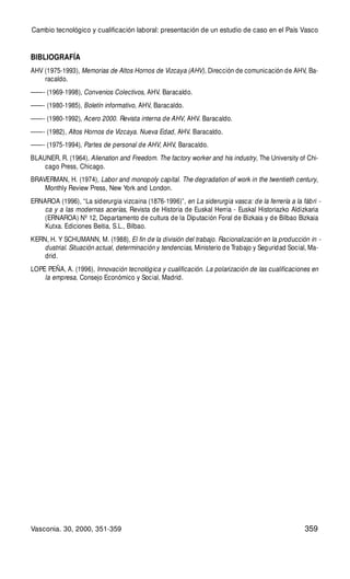359
BIBLIOGRAFÍA
AHV (1975-1993), Memorias de Altos Hornos de Vizcaya (AHV), Dirección de comunicación de AHV, Ba-
racaldo.
——- (1969-1998), Convenios Colectivos, AHV. Baracaldo.
——- (1980-1985), Boletín informativo, AHV, Baracaldo.
——- (1980-1992), Acero 2000. Revista interna de AHV, AHV. Baracaldo.
——- (1982), Altos Hornos de Vizcaya. Nueva Edad, AHV. Baracaldo.
——- (1975-1994), Partes de personal de AHV, AHV, Baracaldo.
BLAUNER, R. (1964), Alienation and Freedom. The factory worker and his industry, The University of Chi-
cago Press, Chicago.
BRAVERMAN, H. (1974), Labor and monopoly capital. The degradation of work in the twentieth century,
Monthly Review Press, New York and London.
ERNAROA (1996), “La siderurgia vizcaina (1876-1996)”, en La siderurgia vasca: de la ferrería a la fábri -
ca y a las modernas acerías, Revista de Historia de Euskal Herria - Euskal Historiazko Aldizkaria
(ERNAROA) Nº 12, Departamento de cultura de la Diputación Foral de Bizkaia y de Bilbao Bizkaia
Kutxa. Ediciones Beitia, S.L., Bilbao.
KERN, H. Y SCHUMANN, M. (1988), El fin de la división del trabajo. Racionalización en la producción in -
dustrial. Situación actual, determinación y tendencias, Ministerio de Trabajo y Seguridad Social, Ma-
drid.
LOPE PEÑA, A. (1996), Innovación tecnológica y cualificación. La polarización de las cualificaciones en
la empresa, Consejo Económico y Social, Madrid.
Cambio tecnológico y cualificación laboral: presentación de un estudio de caso en el País Vasco
Vasconia. 30, 2000, 351-359
 