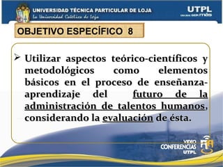  Utilizar aspectos teórico-científicos yUtilizar aspectos teórico-científicos y
metodológicos como elementosmetodológicos como elementos
básicos en el proceso de enseñanza-básicos en el proceso de enseñanza-
aprendizaje delaprendizaje del futuro de lafuturo de la
administración de talentos humanosadministración de talentos humanos,,
considerando laconsiderando la evaluaciónevaluación de ésta.de ésta.
OBJETIVO ESPECÍFICO 8
 