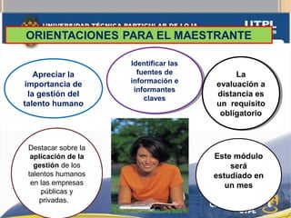 Apreciar la
importancia de
la gestión del
talento humano
Identificar las
fuentes de
información e
informantes
claves
Identificar las
fuentes de
información e
informantes
claves
La
evaluación a
distancia es
un requisito
obligatorio
La
evaluación a
distancia es
un requisito
obligatorio
Este módulo
será
estudiado en
un mes
Destacar sobre la
aplicación de la
gestión de los
talentos humanos
en las empresas
públicas y
privadas.
 