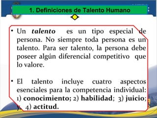 1. Definiciones de Talento Humano
• Un talento es un tipo especial de
persona. No siempre toda persona es un
talento. Para ser talento, la persona debe
poseer algún diferencial competitivo que
lo valore.
• El talento incluye cuatro aspectos
esenciales para la competencia individual:
1) conocimiento; 2) habilidad; 3) juicio;
y, 4) actitud.
 