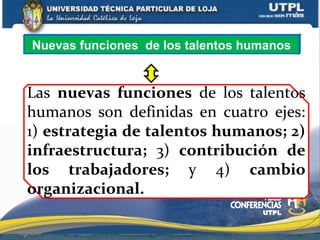 Las nuevas funciones de los talentos
humanos son definidas en cuatro ejes:
1) estrategia de talentos humanos; 2)
infraestructura; 3) contribución de
los trabajadores; y 4) cambio
organizacional.
Nuevas funciones de los talentos humanos
 