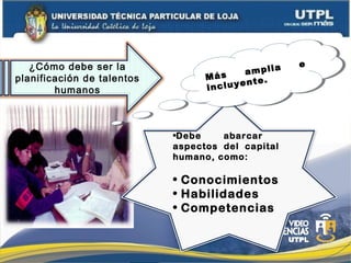 •Debe abarcar
aspectos del capital
humano, como:
• Conocimientos
• Habilidades
• Competencias
¿Cómo debe ser la
planificación de talentos
humanos
Más amplia e
incluyente.Más amplia e
incluyente.
 