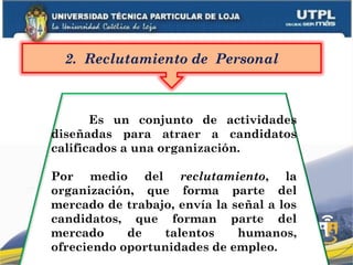 Es un conjunto de actividades
diseñadas para atraer a candidatos
calificados a una organización.
Por medio del reclutamiento, la
organización, que forma parte del
mercado de trabajo, envía la señal a los
candidatos, que forman parte del
mercado de talentos humanos,
ofreciendo oportunidades de empleo.
2. Reclutamiento de Personal
 