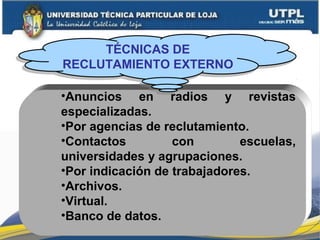 •Anuncios en radios y revistas
especializadas.
•Por agencias de reclutamiento.
•Contactos con escuelas,
universidades y agrupaciones.
•Por indicación de trabajadores.
•Archivos.
•Virtual.
•Banco de datos.
TÉCNICAS DE
RECLUTAMIENTO EXTERNO
TÉCNICAS DE
RECLUTAMIENTO EXTERNO
 