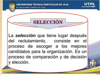 La selección que tiene lugar después
del reclutamiento, consiste en el
proceso de escoger a los mejores
candidatos para la organización. Es un
proceso de comparación y de decisión
y elección.
 