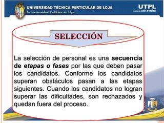 La selección de personal es unaLa selección de personal es una secuenciasecuencia
dede etapas o fasesetapas o fases por las que deben pasarpor las que deben pasar
los candidatos. Conforme los candidatoslos candidatos. Conforme los candidatos
superan obstáculos pasan a las etapassuperan obstáculos pasan a las etapas
siguientes. Cuando los candidatos no logransiguientes. Cuando los candidatos no logran
superar las dificultades, son rechazados ysuperar las dificultades, son rechazados y
quedan fuera del proceso.quedan fuera del proceso.
 