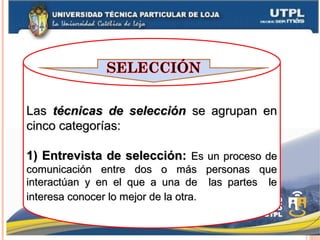 LasLas técnicas de seleccióntécnicas de selección se agrupan ense agrupan en
cinco categorías:cinco categorías:
1)1) Entrevista de selección:Entrevista de selección: Es un proceso deEs un proceso de
comunicación entre dos o más personas quecomunicación entre dos o más personas que
interactúan y en el que a una de las partes leinteractúan y en el que a una de las partes le
interesa conocer lo mejor de la otra.interesa conocer lo mejor de la otra.
 