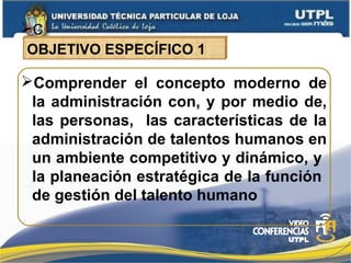 C
Comprender el concepto moderno de
la administración con, y por medio de,
las personas, las características de la
administración de talentos humanos en
un ambiente competitivo y dinámico, y
la planeación estratégica de la función
de gestión del talento humano
OBJETIVO ESPECÍFICO 1
 