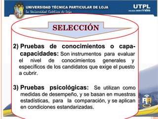 2) Pruebas de conocimientos o capa-2) Pruebas de conocimientos o capa-
capacidades:capacidades: Son instrumentos para evaluarSon instrumentos para evaluar
el nivel de conocimientos generales yel nivel de conocimientos generales y
específicos de los candidatos que exige el puestoespecíficos de los candidatos que exige el puesto
a cubrir.a cubrir.
3) Pruebas psicológicas:3) Pruebas psicológicas: Se utilizan comoSe utilizan como
medidas de desempeño, y se basan en muestrasmedidas de desempeño, y se basan en muestras
estadísticas, para la comparación, y se aplicanestadísticas, para la comparación, y se aplican
en condiciones estandarizadas.en condiciones estandarizadas.
 