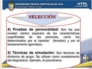 4) Pruebas de personalidad:4) Pruebas de personalidad: Son las queSon las que
revelan ciertos aspectos de las característicasrevelan ciertos aspectos de las características
superficiales de las personas, como lossuperficiales de las personas, como los
determinados por el carácter (fenotipo) y por eldeterminados por el carácter (fenotipo) y por el
temperamento (genotipo).temperamento (genotipo).
5) Técnicas de simulación:5) Técnicas de simulación: Son técnicas deSon técnicas de
dinámica de grupo. Se utilizan como complementodinámica de grupo. Se utilizan como complemento
del diagnóstico. Ejemplo, el psicodrama.del diagnóstico. Ejemplo, el psicodrama.
 