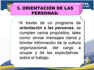 3. ORIENTACIÓN DE LAS
PERSONAS:
A través de un programa de
orientación a las personas, se
cumplen varios propósitos, tales
como: enviar mensajes claros y
brindar información de la cultura
organizacional, del cargo a
ocupar y de las expectativas
sobre el trabajo.
 