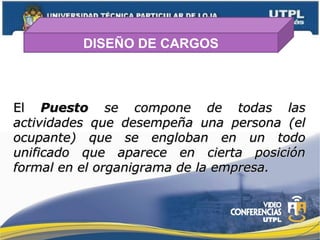 DISEÑO DE CARGOS
ElEl PuestoPuesto se compone de todas lasse compone de todas las
actividades que desempeña una persona (elactividades que desempeña una persona (el
ocupante) que se engloban en un todoocupante) que se engloban en un todo
unificado que aparece en cierta posiciónunificado que aparece en cierta posición
formal en el organigrama de la empresa.formal en el organigrama de la empresa.
 