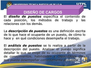 DISEÑO DE CARGOS
ElEl diseño de puestosdiseño de puestos especifica el contenido deespecifica el contenido de
cada posición, los métodos de trabajo y lascada posición, los métodos de trabajo y las
relaciones con los demás.relaciones con los demás.
LaLa descripción de puestosdescripción de puestos es una definición escritaes una definición escrita
de lo que hace el ocupante de un puesto, de cómo lode lo que hace el ocupante de un puesto, de cómo lo
hace y en qué condiciones desempeña el trabajo.hace y en qué condiciones desempeña el trabajo.
ElEl análisis de puestosanálisis de puestos se lo realiza a partir de lase lo realiza a partir de la
descripción del puesto. Analizar el puesto significadescripción del puesto. Analizar el puesto significa
detallar lo que se exige de su ocupante en términosdetallar lo que se exige de su ocupante en términos
de conocimientos, habilidades y capacidades parade conocimientos, habilidades y capacidades para
que pueda desempeñar correctamente el puesto.que pueda desempeñar correctamente el puesto.
 