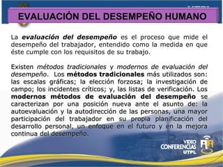 EVALUACIÓN DEL DESEMPEÑO HUMANO
La evaluación del desempeño es el proceso que mide el
desempeño del trabajador, entendido como la medida en que
éste cumple con los requisitos de su trabajo.
ExistenExisten métodos tradicionalesmétodos tradicionales yy modernos de evaluación delmodernos de evaluación del
desempeñodesempeño. Los. Los métodos tradicionalesmétodos tradicionales más utilizados son:más utilizados son:
las escalas gráficas; la elección forzosa; la investigación delas escalas gráficas; la elección forzosa; la investigación de
campo; los incidentes críticos; y, las listas de verificación. Loscampo; los incidentes críticos; y, las listas de verificación. Los
modernos métodos de evaluación del desempeñomodernos métodos de evaluación del desempeño sese
caracterizan por una posición nueva ante el asunto de: lacaracterizan por una posición nueva ante el asunto de: la
autoevaluación y la autodirección de las personas, una mayorautoevaluación y la autodirección de las personas, una mayor
participación del trabajador en su propia planificación delparticipación del trabajador en su propia planificación del
desarrollo personal, un enfoque en el futuro y en la mejoradesarrollo personal, un enfoque en el futuro y en la mejora
continua del desempeño.continua del desempeño.
 