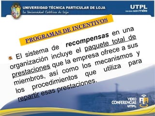 PROGRAMAS DE INCENTIVOS
El sistema de recompensas en una
organización incluye el paquete total de
prestaciones que la empresa ofrece a sus
miembros, así como los mecanismos y
los procedimientos que utiliza para
repartir esas prestaciones.
 