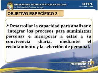 Desarrollar la capacidad para analizar eDesarrollar la capacidad para analizar e
integrar los procesos paraintegrar los procesos para suministrarsuministrar
personaspersonas e incorporar a éstas a sue incorporar a éstas a su
convivencia diaria, mediante elconvivencia diaria, mediante el
reclutamiento y la selección de personal.reclutamiento y la selección de personal.
OBJETIVO ESPECÍFICO 2
 