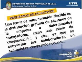 PROGRAMAS DE INCENTIVOS
Una forma de remuneración flexible es
la distribución gratuita de acciones de
la empresa a determinados
trabajadores, como una forma de
compensación; y otra, es que se
conviertan los colaboradores en
accionistas, comprando acciones.
 