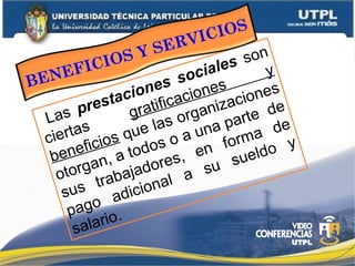 Las prestaciones sociales son
ciertas
gratificaciones
y
beneficios que las organizaciones
otorgan, a todos o a una parte de
sus trabajadores, en forma de
pago adicional a su sueldo y
salario.
BENEFICIOS Y SERVICIOS
 