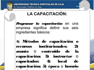 LA CAPACITACIÓN:
Programar la capacitación en una
empresa significa definir sus seis
ingredientes básicos:
1) Métodos de capacitación o
recursos institucionales; 2)
asunto o contenido de la
capacitación; 3) instructor o
capacitador; 4) local de
capacitación; 5) época u horario
 