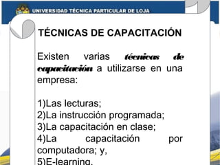TÉCNICAS DE CAPACITACIÓN
Existen varias técnicas de
capacitación a utilizarse en una
empresa:
1)Las lecturas;
2)La instrucción programada;
3)La capacitación en clase;
4)La capacitación por
computadora; y,
 