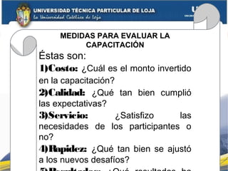 MEDIDAS PARA EVALUAR LA
CAPACITACIÓN
Éstas son:
1)Costo: ¿Cuál es el monto invertido
en la capacitación?
2)Calidad: ¿Qué tan bien cumplió
las expectativas?
3)Servicio: ¿Satisfizo las
necesidades de los participantes o
no?
4)Rapidez: ¿Qué tan bien se ajustó
a los nuevos desafíos?
 