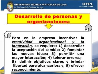 Para en la empresa incentivar la
creatividad organizacional y la
innovación, se requiere: 1) desarrollar
la aceptación del cambio; 2) fomentar
las nuevas ideas; 3) permitir una
mayor interacción; 4) tolerar errores;
5) definir objetivos claros y brindar
libertad para alcanzarlos; y, 6) ofrecer
reconocimiento.
Desarrollo de personas y
organizaciones:
 