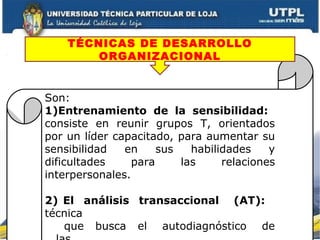 Son:
1)Entrenamiento de la sensibilidad:
consiste en reunir grupos T, orientados
por un líder capacitado, para aumentar su
sensibilidad en sus habilidades y
dificultades para las relaciones
interpersonales.
2) El análisis transaccional (AT):
técnica
que busca el autodiagnóstico de
TÉCNICAS DE DESARROLLO
ORGANIZACIONAL
 