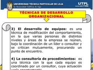 3) El desarrollo de equipos: es una
técnica de modificación del comportamiento,
en la que varias personas de distintos
niveles y áreas de la empresa se reúnen,
bajo la coordinación de un líder o consultor y
se critican mutuamente, procurando un
punto de encuentro.
4) La consultoría de procedimientos: es
una técnica con la que cada equipo es
coordinado por un consultor, cuya actuación
TÉCNICAS DE DESARROLLO
ORGANIZACIONAL
 