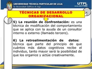 5) La reunión de confrontación: es una
técnica de modificación del comportamiento
que se aplica con la ayuda de un consultor
interno o externo (llamado tercero).
6) La retroalimentación de datos:
técnica que parte del principio de que
cuántos más datos cognitivos recibe el
individuo, tanto mayor será la posibilidad de
que los organice y actúe creativamente.
TÉCNICAS DE DESARROLLO
ORGANIZACIONAL
 