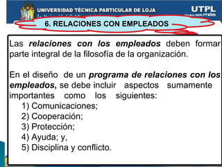 6. RELACIONES CON EMPLEADOS
Las relaciones con los empleados deben formar
parte integral de la filosofía de la organización.
En el diseño de un programa de relaciones con los
empleados, se debe incluir aspectos sumamente
importantes como los siguientes:
1) Comunicaciones;
2) Cooperación;
3) Protección;
4) Ayuda; y,
5) Disciplina y conflicto.
 