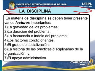 LA DISCIPLINA
En materia de disciplina se deben tener presente
varios factores importantes:
1)La gravedad de los problemas;
2)La duración del problema;
3)La frecuencia e índole del problema;
4)Los factores condicionantes;
5)El grado de socialización;
6)La historia de las prácticas disciplinarias de la
organización; y,
7)El apoyo administrativo.
 