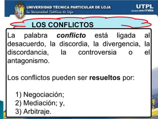 LOS CONFLICTOS
La palabra conflicto está ligada al
desacuerdo, la discordia, la divergencia, la
discordancia, la controversia o el
antagonismo.
Los conflictos pueden ser resueltos por:
1) Negociación;
2) Mediación; y,
3) Arbitraje.
 