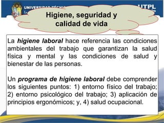 Higiene, seguridad y
calidad de vida
La higiene laboral hace referencia las condiciones
ambientales del trabajo que garantizan la salud
física y mental y las condiciones de salud y
bienestar de las personas.
Un programa de higiene laboral debe comprender
los siguientes puntos: 1) entorno físico del trabajo;
2) entorno psicológico del trabajo; 3) aplicación de
principios ergonómicos; y, 4) salud ocupacional.
 