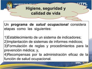 Higiene, seguridad y
calidad de vida
Un programa de salud ocupacional considera
etapas como las siguientes:
1)Establecimiento de un sistema de indicadores;
2)Implantación de sistemas de informes médicos;
3)Formulación de reglas y procedimientos para la
prevención médica; y,
4)Recompensas por la administración eficaz de la
función de salud ocupacional.
 