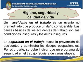 Higiene, seguridad y
calidad de vida
Un accidente en el trabajo es un evento no
premeditado que produce un daño considerable. Las
causas básicas de los accidentes de trabajo son: las
condiciones inseguras y los actos inseguros.
La seguridad en el trabajo busca la prevención de
accidentes y administra los riesgos ocupacionales.
Por otra parte, se debe indicar que un programa de
seguridad en el trabajo requiere de varias etapas.
 