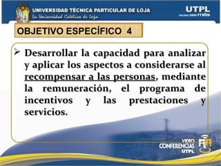  Desarrollar la capacidad para analizarDesarrollar la capacidad para analizar
y aplicar los aspectos a considerarse aly aplicar los aspectos a considerarse al
recompensar a las personasrecompensar a las personas, mediante, mediante
la remuneración, el programa dela remuneración, el programa de
incentivos y las prestaciones yincentivos y las prestaciones y
servicios.servicios.
OBJETIVO ESPECÍFICO 4
 