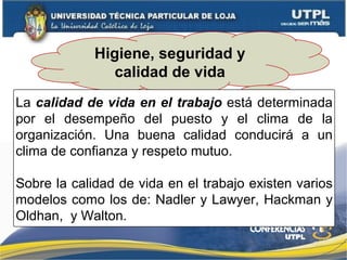 Higiene, seguridad y
calidad de vida
La calidad de vida en el trabajo está determinada
por el desempeño del puesto y el clima de la
organización. Una buena calidad conducirá a un
clima de confianza y respeto mutuo.
Sobre la calidad de vida en el trabajo existen varios
modelos como los de: Nadler y Lawyer, Hackman y
Oldhan, y Walton.
 