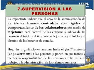 7.SUPERVISIÓN A LAS
PERSONAS
Es importante indicar que el área de la administración deEs importante indicar que el área de la administración de
los talentos humanoslos talentos humanos controlaba con rigidezcontrolaba con rigidez elel
comportamiento de los colaboradorescomportamiento de los colaboradores por medio depor medio de
tarjetonestarjetones para control de las entradas y salidas de laspara control de las entradas y salidas de las
personas al inicio y al término de la jornada y al inicio y alpersonas al inicio y al término de la jornada y al inicio y al
término de los horarios de comida.término de los horarios de comida.
Hoy, las organizaciones avanzan hacia elHoy, las organizaciones avanzan hacia el facilitamientofacilitamiento
((enpowermentenpowerment) a las personas y ponen en sus manos y) a las personas y ponen en sus manos y
mentes la responsabilidad de las decisiones relativas a sumentes la responsabilidad de las decisiones relativas a su
trabajo, y la administración de los talentos humanostrabajo, y la administración de los talentos humanos
 