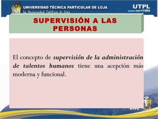 SUPERVISIÓN A LAS
PERSONAS
El concepto deEl concepto de supervisión de la administraciónsupervisión de la administración
de talentos humanosde talentos humanos tiene una acepción mástiene una acepción más
moderna y funcional.moderna y funcional.
 